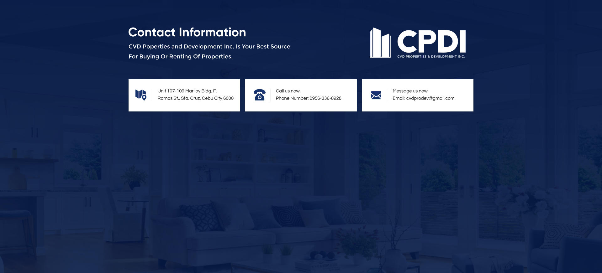 Unit 107-109 Marijoy Bldg. F.  Ramos St., Sta. Cruz, Cebu City 6000 Call us nowPhone Number: 0956-336-8928 Message us nowEmail: cvdprodev@gmail.com CVD Poperties and Development Inc. Is Your Best Source For Buying Or Renting Of Properties. Contact Information