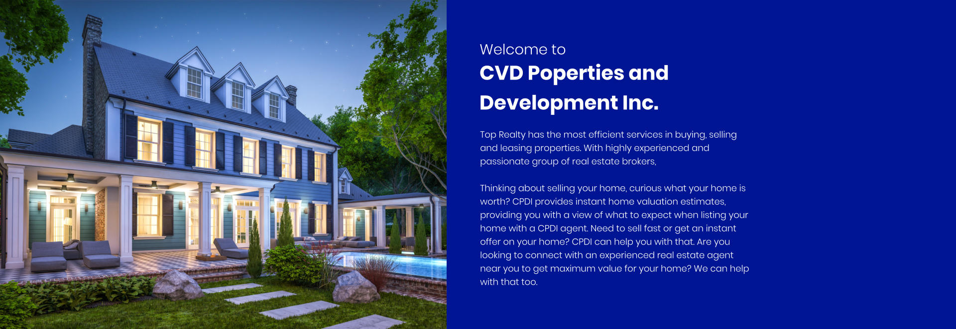 Welcome to  Top Realty has the most efficient services in buying, selling and leasing properties. With highly experienced and passionate group of real estate brokers,  Thinking about selling your home, curious what your home is worth? CPDI provides instant home valuation estimates, providing you with a view of what to expect when listing your home with a CPDI agent. Need to sell fast or get an instant offer on your home? CPDI can help you with that. Are you looking to connect with an experienced real estate agent near you to get maximum value for your home? We can help with that too.  CVD Poperties and Development Inc.